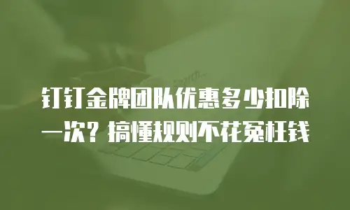 钉钉金牌团队优惠多少扣除一次？搞懂规则不花冤枉钱