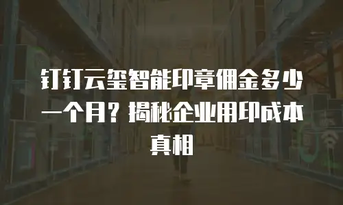 钉钉云玺智能印章佣金多少一个月？揭秘企业用印成本真相