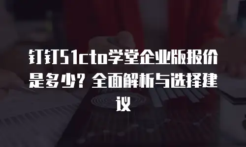 钉钉51cto学堂企业版报价是多少？全面解析与选择建议