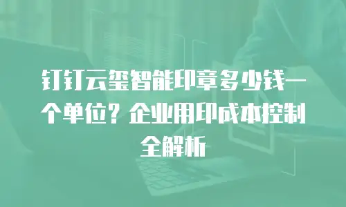 钉钉云玺智能印章多少钱一个单位？企业用印成本控制全解析
