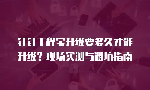 钉钉工程宝升级要多久才能升级？现场实测与避坑指南