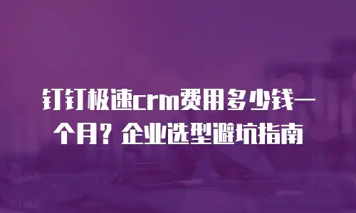 钉钉极速crm费用多少钱一个月？企业选型避坑指南
