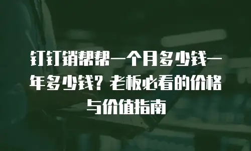 钉钉销帮帮一个月多少钱一年多少钱？老板必看的价格与价值指南