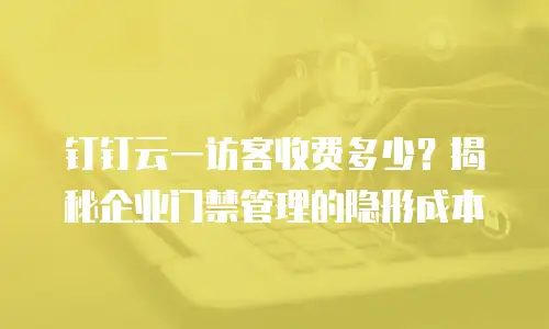 钉钉云一访客收费多少？揭秘企业门禁管理的隐形成本
