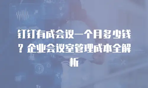 钉钉有成会议一个月多少钱？企业会议室管理成本全解析
