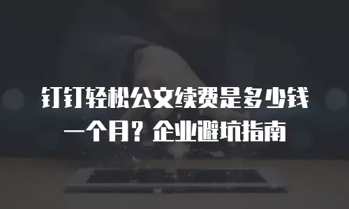 钉钉轻松公文续费是多少钱一个月？企业避坑指南