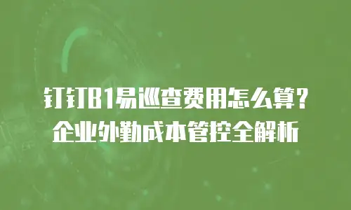 钉钉B1易巡查费用怎么算？企业外勤成本管控全解析
