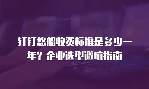 钉钉悠船收费标准是多少一年？企业选型避坑指南