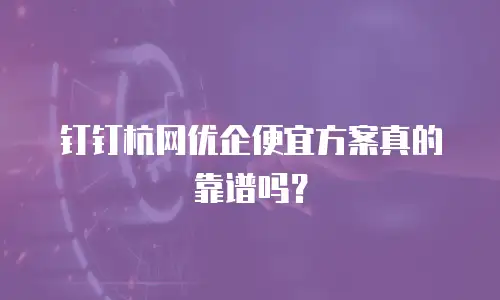 钉钉杭网优企便宜方案真的靠谱吗？