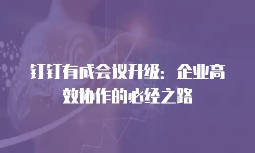 钉钉有成会议升级：企业高效协作的必经之路