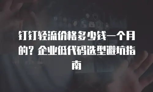 钉钉轻流价格多少钱一个月的？企业低代码选型避坑指南