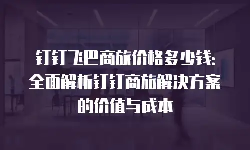 钉钉飞巴商旅价格多少钱：全面解析钉钉商旅解决方案的价值与成本