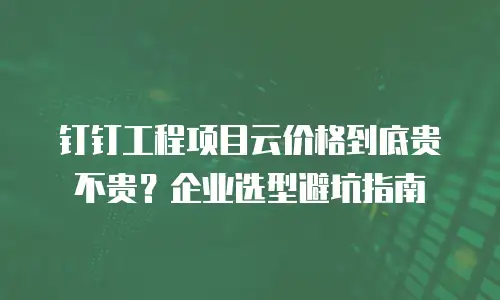 钉钉工程项目云价格到底贵不贵？企业选型避坑指南