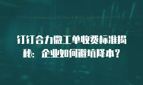 钉钉合力微工单收费标准揭秘：企业如何避坑降本？