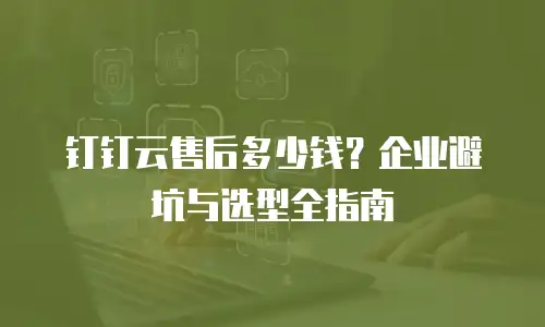 钉钉云售后多少钱？企业避坑与选型全指南
