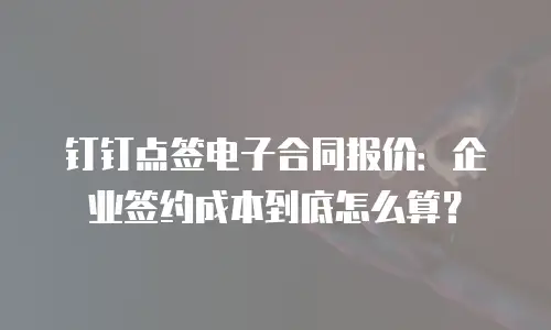 钉钉点签电子合同报价：企业签约成本到底怎么算？