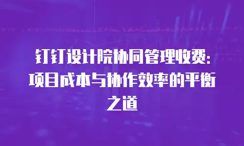 钉钉设计院协同管理收费：项目成本与协作效率的平衡之道