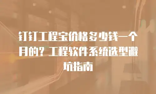 钉钉工程宝价格多少钱一个月的？工程软件系统选型避坑指南