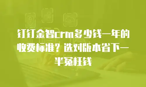 钉钉金智crm多少钱一年的收费标准？选对版本省下一半冤枉钱