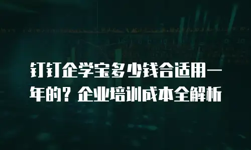钉钉企学宝多少钱合适用一年的？企业培训成本全解析