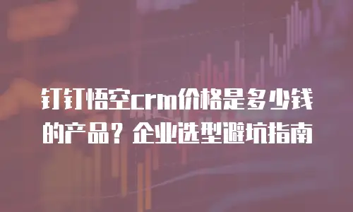 钉钉悟空crm价格是多少钱的产品？企业选型避坑指南