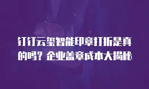 钉钉云玺智能印章打折是真的吗？企业盖章成本大揭秘
