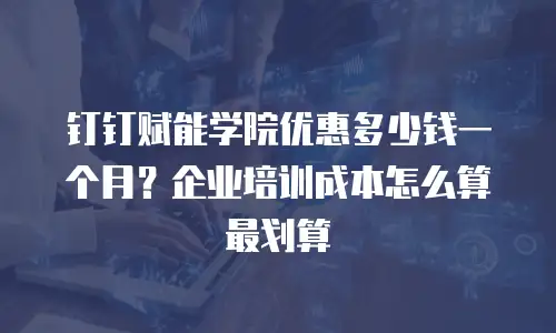 钉钉赋能学院优惠多少钱一个月？企业培训成本怎么算最划算