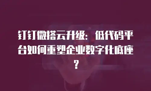 钉钉微搭云升级：低代码平台如何重塑企业数字化底座？