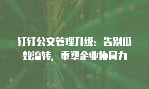 钉钉公文管理升级：告别低效流转，重塑企业协同力