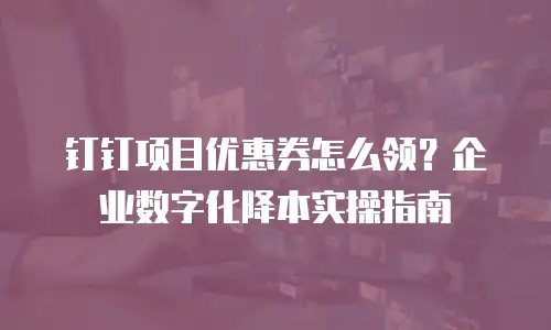 钉钉项目优惠券怎么领？企业数字化降本实操指南