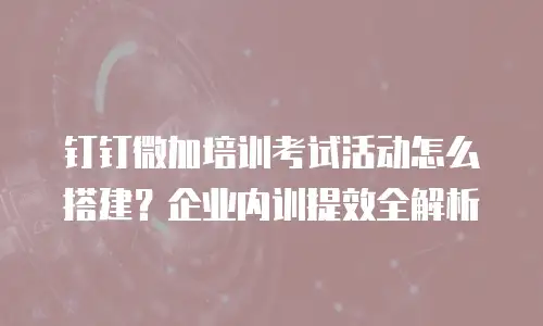 钉钉微加培训考试活动怎么搭建？企业内训提效全解析