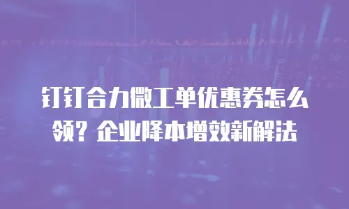 钉钉合力微工单优惠券怎么领？企业降本增效新解法
