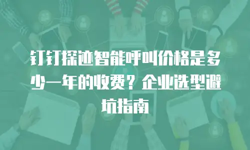 钉钉探迹智能呼叫价格是多少一年的收费？企业选型避坑指南