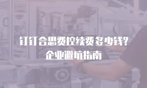钉钉合思费控续费多少钱？企业避坑指南