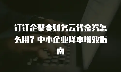 钉钉企聚变财务云代金券怎么用？中小企业降本增效指南
