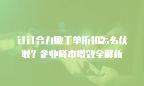 钉钉合力微工单折扣怎么获取？企业降本增效全解析