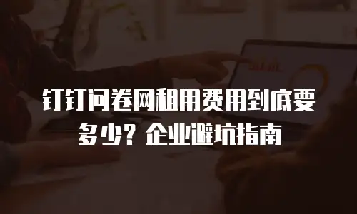 钉钉问卷网租用费用到底要多少？企业避坑指南