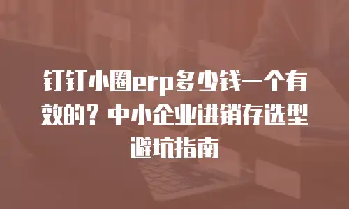 钉钉小圈erp多少钱一个有效的？中小企业进销存选型避坑指南