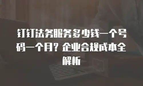 钉钉法务服务多少钱一个号码一个月？企业合规成本全解析