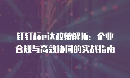 钉钉标e达政策解析：企业合规与高效协同的实战指南