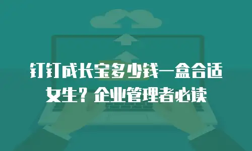钉钉成长宝多少钱一盒合适女生？企业管理者必读