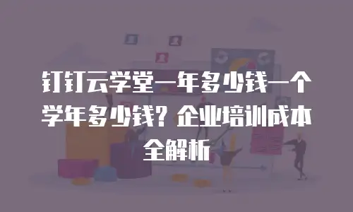 钉钉云学堂一年多少钱一个学年多少钱？企业培训成本全解析