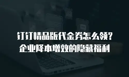 钉钉精品版代金券怎么领？企业降本增效的隐藏福利