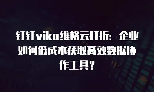 钉钉vika维格云打折：企业如何低成本获取高效数据协作工具？