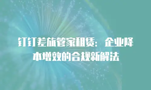 钉钉差旅管家租赁：企业降本增效的合规新解法