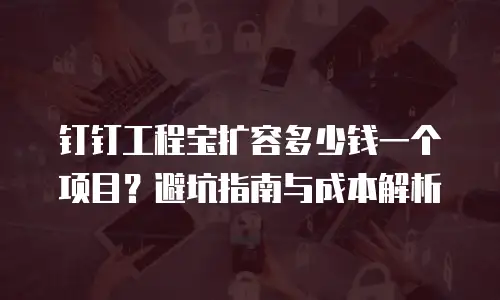 钉钉工程宝扩容多少钱一个项目？避坑指南与成本解析