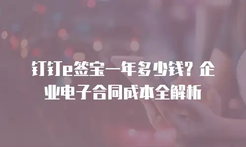 钉钉e签宝一年多少钱？企业电子合同成本全解析