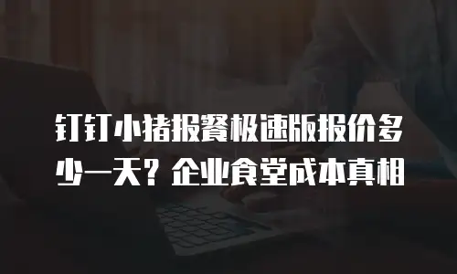 钉钉小猪报餐极速版报价多少一天？企业食堂成本真相
