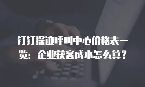 钉钉探迹呼叫中心价格表一览：企业获客成本怎么算？