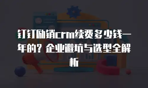 钉钉励销crm续费多少钱一年的？企业避坑与选型全解析